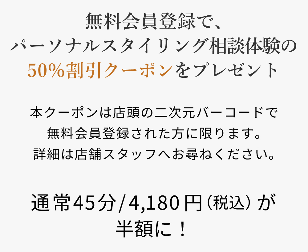 無料会員登録で、パーソナルスタイリング相談体験の50%割引クーポンをプレゼント。本クーポンは店頭の二次元バーコードで無料会員登録された方に限ります。詳細は店舗スタッフへお尋ねください。通常45分/4,180円（税込）が半額に！